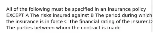All of the following must be specified in an insurance policy EXCEPT A The risks insured against B The period during which the insurance is in force C The financial rating of the insurer D The parties between whom the contract is made