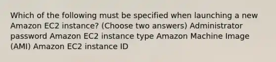 Which of the following must be specified when launching a new Amazon EC2 instance? (Choose two answers) Administrator password Amazon EC2 instance type Amazon Machine Image (AMI) Amazon EC2 instance ID