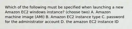 Which of the following must be specified when launching a new Amazon EC2 windows instance? (choose two) A. Amazon machine image (AMI) B. Amazon EC2 instance type C. password for the administrator account D. the amazon EC2 instance ID