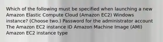 Which of the following must be specified when launching a new Amazon Elastic Compute Cloud (Amazon EC2) Windows instance? (Choose two.) Password for the administrator account The Amazon EC2 instance ID Amazon Machine Image (AMI) Amazon EC2 instance type