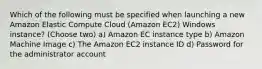 Which of the following must be specified when launching a new Amazon Elastic Compute Cloud (Amazon EC2) Windows instance? (Choose two) a) Amazon EC instance type b) Amazon Machine Image c) The Amazon EC2 instance ID d) Password for the administrator account