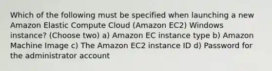 Which of the following must be specified when launching a new Amazon Elastic Compute Cloud (Amazon EC2) Windows instance? (Choose two) a) Amazon EC instance type b) Amazon Machine Image c) The Amazon EC2 instance ID d) Password for the administrator account