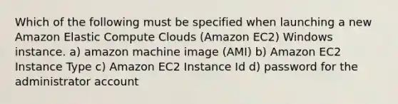 Which of the following must be specified when launching a new Amazon Elastic Compute Clouds (Amazon EC2) Windows instance. a) amazon machine image (AMI) b) Amazon EC2 Instance Type c) Amazon EC2 Instance Id d) password for the administrator account