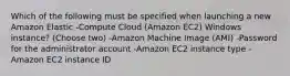 Which of the following must be specified when launching a new Amazon Elastic -Compute Cloud (Amazon EC2) Windows instance? (Choose two) -Amazon Machine Image (AMI) -Password for the administrator account -Amazon EC2 instance type -Amazon EC2 instance ID