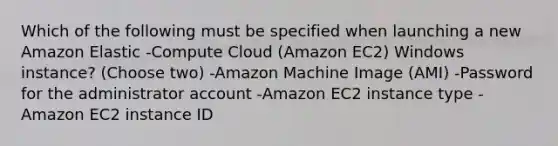 Which of the following must be specified when launching a new Amazon Elastic -Compute Cloud (Amazon EC2) Windows instance? (Choose two) -Amazon Machine Image (AMI) -Password for the administrator account -Amazon EC2 instance type -Amazon EC2 instance ID