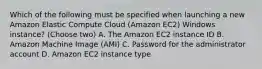 Which of the following must be specified when launching a new Amazon Elastic Compute Cloud (Amazon EC2) Windows instance? (Choose two) A. The Amazon EC2 instance ID B. Amazon Machine Image (AMI) C. Password for the administrator account D. Amazon EC2 instance type