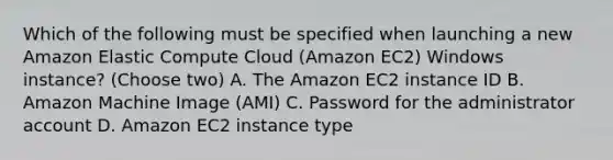 Which of the following must be specified when launching a new Amazon Elastic Compute Cloud (Amazon EC2) Windows instance? (Choose two) A. The Amazon EC2 instance ID B. Amazon Machine Image (AMI) C. Password for the administrator account D. Amazon EC2 instance type