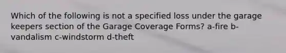 Which of the following is not a specified loss under the garage keepers section of the Garage Coverage Forms? a-fire b-vandalism c-windstorm d-theft