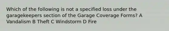 Which of the following is not a specified loss under the garagekeepers section of the Garage Coverage Forms? A Vandalism B Theft C Windstorm D Fire