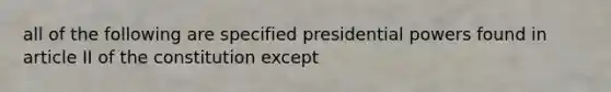 all of the following are specified presidential powers found in article II of the constitution except