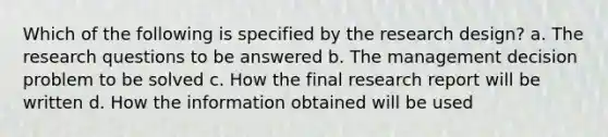 Which of the following is specified by the research design? a. The research questions to be answered b. The management decision problem to be solved c. How the final research report will be written d. How the information obtained will be used