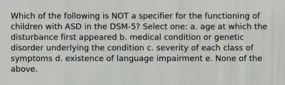 Which of the following is NOT a specifier for the functioning of children with ASD in the DSM-5? Select one: a. age at which the disturbance first appeared b. medical condition or genetic disorder underlying the condition c. severity of each class of symptoms d. existence of language impairment e. None of the above.