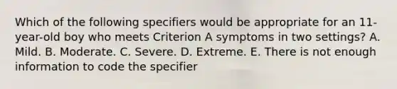 Which of the following specifiers would be appropriate for an 11-year-old boy who meets Criterion A symptoms in two settings? A. Mild. B. Moderate. C. Severe. D. Extreme. E. There is not enough information to code the specifier