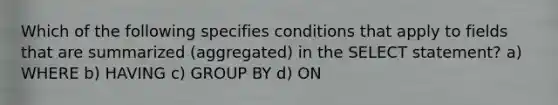 Which of the following specifies conditions that apply to fields that are summarized (aggregated) in the SELECT statement? a) WHERE b) HAVING c) GROUP BY d) ON