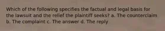 Which of the following specifies the factual and legal basis for the lawsuit and the relief the plaintiff seeks? a. The counterclaim b. The complaint c. The answer d. The reply