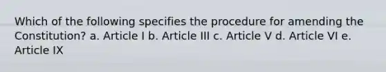 Which of the following specifies the procedure for amending the Constitution? a. Article I b. Article III c. Article V d. Article VI e. Article IX