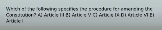 Which of the following specifies the procedure for amending the Constitution? A) Article III B) Article V C) Article IX D) Article VI E) Article I