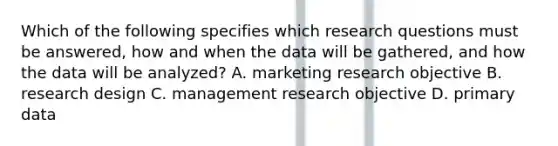 Which of the following specifies which research questions must be answered, how and when the data will be gathered, and how the data will be analyzed? A. marketing research objective B. research design C. management research objective D. primary data