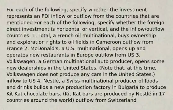 For each of the following, specify whether the investment represents an FDI inflow or outflow from the countries that are mentioned For each of the following, specify whether the foreign direct investment is horizontal or vertical, and the inflow/outflow countries: 1. Total, a French oil multinational, buys ownership and exploration rights to oil fields in Cameroon outflow from France 2. McDonald's, a U.S. multinational, opens up and operates new restaurants in Europe outflow from US 3. Volkswagen, a German multinational auto producer, opens some new dealerships in the United States. (Note that, at this time, Volkswagen does not produce any cars in the United States.) inflow to US 4. Nestlé, a Swiss multinational producer of foods and drinks builds a new production factory in Bulgaria to produce Kit Kat chocolate bars. (Kit Kat bars are produced by Nestlé in 17 countries around the world) outflow from Switzerland