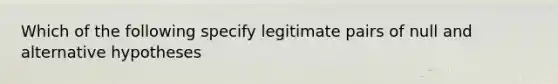 Which of the following specify legitimate pairs of null and alternative hypotheses