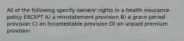 All of the following specify owners' rights in a health insurance policy EXCEPT A) a reinstatement provision B) a grace period provision C) an incontestable provision D) an unpaid premium provision