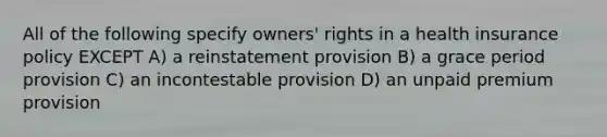 All of the following specify owners' rights in a health insurance policy EXCEPT A) a reinstatement provision B) a grace period provision C) an incontestable provision D) an unpaid premium provision