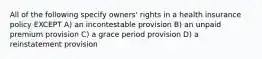 All of the following specify owners' rights in a health insurance policy EXCEPT A) an incontestable provision B) an unpaid premium provision C) a grace period provision D) a reinstatement provision