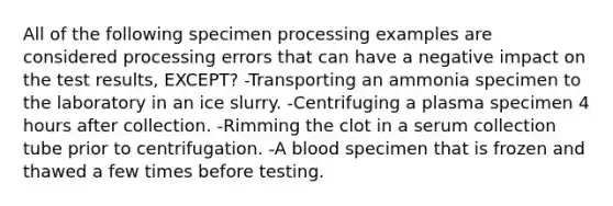 All of the following specimen processing examples are considered processing errors that can have a negative impact on the test results, EXCEPT? -Transporting an ammonia specimen to the laboratory in an ice slurry. -Centrifuging a plasma specimen 4 hours after collection. -Rimming the clot in a serum collection tube prior to centrifugation. -A blood specimen that is frozen and thawed a few times before testing.