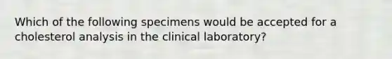 Which of the following specimens would be accepted for a cholesterol analysis in the clinical laboratory?