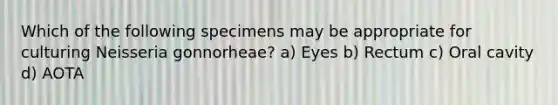 Which of the following specimens may be appropriate for culturing Neisseria gonnorheae? a) Eyes b) Rectum c) Oral cavity d) AOTA