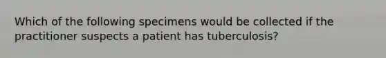 Which of the following specimens would be collected if the practitioner suspects a patient has tuberculosis?