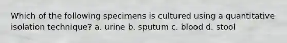 Which of the following specimens is cultured using a quantitative isolation technique? a. urine b. sputum c. blood d. stool