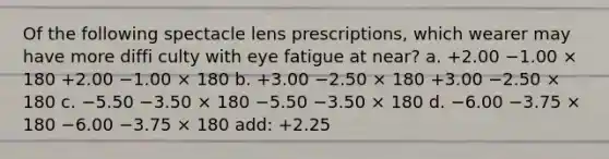 Of the following spectacle lens prescriptions, which wearer may have more diffi culty with eye fatigue at near? a. +2.00 −1.00 × 180 +2.00 −1.00 × 180 b. +3.00 −2.50 × 180 +3.00 −2.50 × 180 c. −5.50 −3.50 × 180 −5.50 −3.50 × 180 d. −6.00 −3.75 × 180 −6.00 −3.75 × 180 add: +2.25