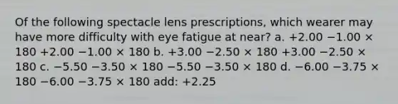 Of the following spectacle lens prescriptions, which wearer may have more difficulty with eye fatigue at near? a. +2.00 −1.00 × 180 +2.00 −1.00 × 180 b. +3.00 −2.50 × 180 +3.00 −2.50 × 180 c. −5.50 −3.50 × 180 −5.50 −3.50 × 180 d. −6.00 −3.75 × 180 −6.00 −3.75 × 180 add: +2.25