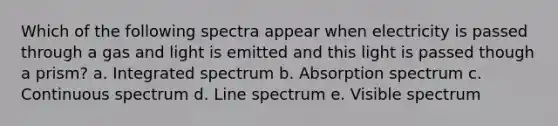 Which of the following spectra appear when electricity is passed through a gas and light is emitted and this light is passed though a prism? a. Integrated spectrum b. Absorption spectrum c. Continuous spectrum d. Line spectrum e. Visible spectrum