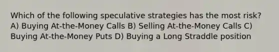 Which of the following speculative strategies has the most risk? A) Buying At-the-Money Calls B) Selling At-the-Money Calls C) Buying At-the-Money Puts D) Buying a Long Straddle position