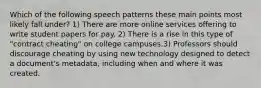 Which of the following speech patterns these main points most likely fall under? 1) There are more online services offering to write student papers for pay. 2) There is a rise in this type of "contract cheating" on college campuses.3) Professors should discourage cheating by using new technology designed to detect a document's metadata, including when and where it was created.