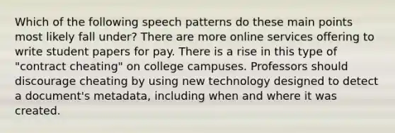 Which of the following speech patterns do these main points most likely fall under? There are more online services offering to write student papers for pay. There is a rise in this type of "contract cheating" on college campuses. Professors should discourage cheating by using new technology designed to detect a document's metadata, including when and where it was created.