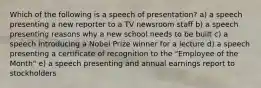 Which of the following is a speech of presentation? a) a speech presenting a new reporter to a TV newsroom staff b) a speech presenting reasons why a new school needs to be built c) a speech introducing a Nobel Prize winner for a lecture d) a speech presenting a certificate of recognition to the "Employee of the Month" e) a speech presenting and annual earnings report to stockholders