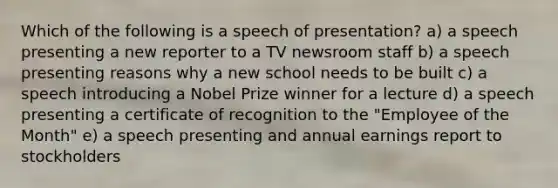 Which of the following is a speech of presentation? a) a speech presenting a new reporter to a TV newsroom staff b) a speech presenting reasons why a new school needs to be built c) a speech introducing a Nobel Prize winner for a lecture d) a speech presenting a certificate of recognition to the "Employee of the Month" e) a speech presenting and annual earnings report to stockholders