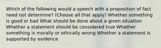 Which of the following would a speech with a proposition of fact need not determine? (Choose all that apply) Whether something is good or bad What should be done about a given situation Whether a statement should be considered true Whether something is morally or ethically wrong Whether a statement is supported by evidence