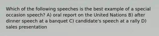 Which of the following speeches is the best example of a special occasion speech? A) oral report on the United Nations B) after dinner speech at a banquet C) candidate's speech at a rally D) sales presentation