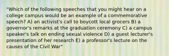 "Which of the following speeches that you might hear on a college campus would be an example of a commemorative speech? A) an activist's call to boycott local grocers B) a governor's remarks at the graduation ceremony C) a campus speaker's talk on ending sexual violence D) a guest lecturer's presentation of her research E) a professor's lecture on the causes of the Civil War"