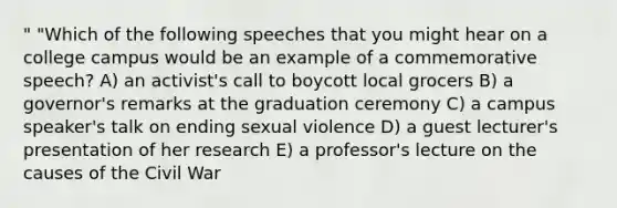 " "Which of the following speeches that you might hear on a college campus would be an example of a commemorative speech? A) an activist's call to boycott local grocers B) a governor's remarks at the graduation ceremony C) a campus speaker's talk on ending sexual violence D) a guest lecturer's presentation of her research E) a professor's lecture on the causes of the Civil War