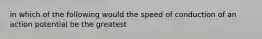 in which of the following would the speed of conduction of an action potential be the greatest