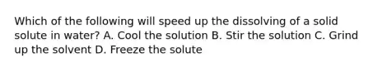 Which of the following will speed up the dissolving of a solid solute in water? A. Cool the solution B. Stir the solution C. Grind up the solvent D. Freeze the solute