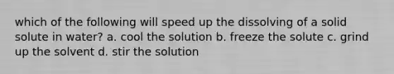 which of the following will speed up the dissolving of a solid solute in water? a. cool the solution b. freeze the solute c. grind up the solvent d. stir the solution