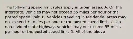 The following speed limit rules apply in urban areas: A. On the interstate, vehicles may not exceed 55 miles per hour or the posted speed limit. B. Vehicles traveling in residential areas may not exceed 30 miles per hour or the posted speed limit. C. On non-divided state highway, vehicles may not exceed 55 miles per hour or the posted speed limit D. All of the above