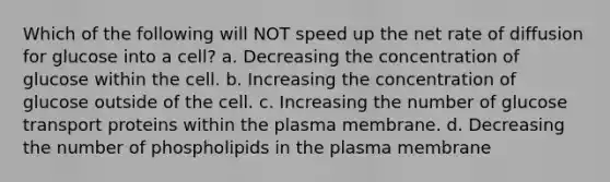 Which of the following will NOT speed up the net rate of diffusion for glucose into a cell? a. Decreasing the concentration of glucose within the cell. b. Increasing the concentration of glucose outside of the cell. c. Increasing the number of glucose transport proteins within the plasma membrane. d. Decreasing the number of phospholipids in the plasma membrane