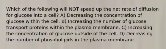 Which of the following will NOT speed up the net rate of diffusion for glucose into a cell? A) Decreasing the concentration of glucose within the cell. B) Increasing the number of glucose transport proteins within the plasma membrane. C) Increasing the concentration of glucose outside of the cell. D) Decreasing the number of phospholipids in the plasma membrane